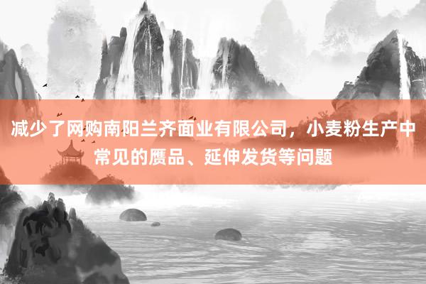 减少了网购南阳兰齐面业有限公司,小麦粉生产中常见的赝品、延伸发货等问题